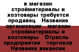 в магазин стройматериалы и хозтовары требуется продавец › Название организации ­ магазин стройматериалы и хозтовары › Отрасль предприятия ­ торговля › Название вакансии ­ продавец › Подчинение ­ директору - Краснодарский край, Кропоткин г. Работа » Вакансии   . Краснодарский край,Кропоткин г.